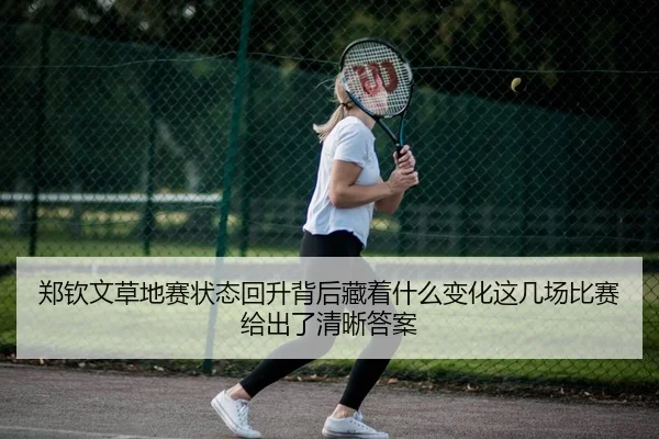 郑钦文草地赛状态回升背后藏着什么变化这几场比赛给出了清晰答案